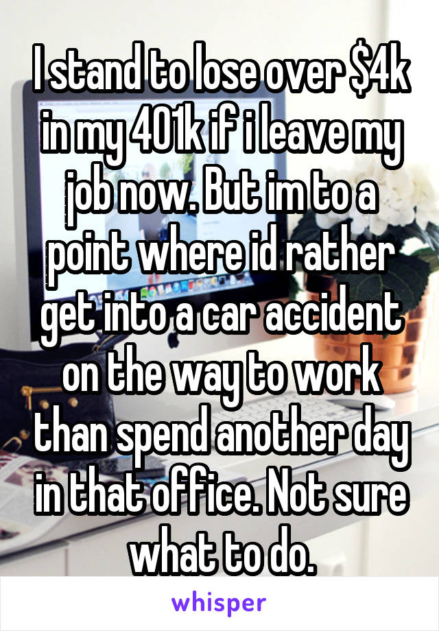 I stand to lose over $4k in my 401k if i leave my job now. But im to a point where id rather get into a car accident on the way to work than spend another day in that office. Not sure what to do.