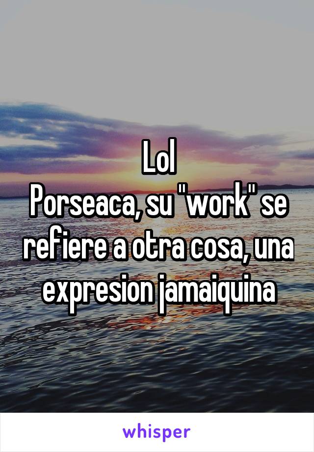 Lol
Porseaca, su "work" se refiere a otra cosa, una expresion jamaiquina