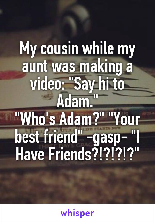 My cousin while my aunt was making a video: "Say hi to Adam."
"Who's Adam?" "Your best friend" -gasp- "I Have Friends?!?!?!?"

