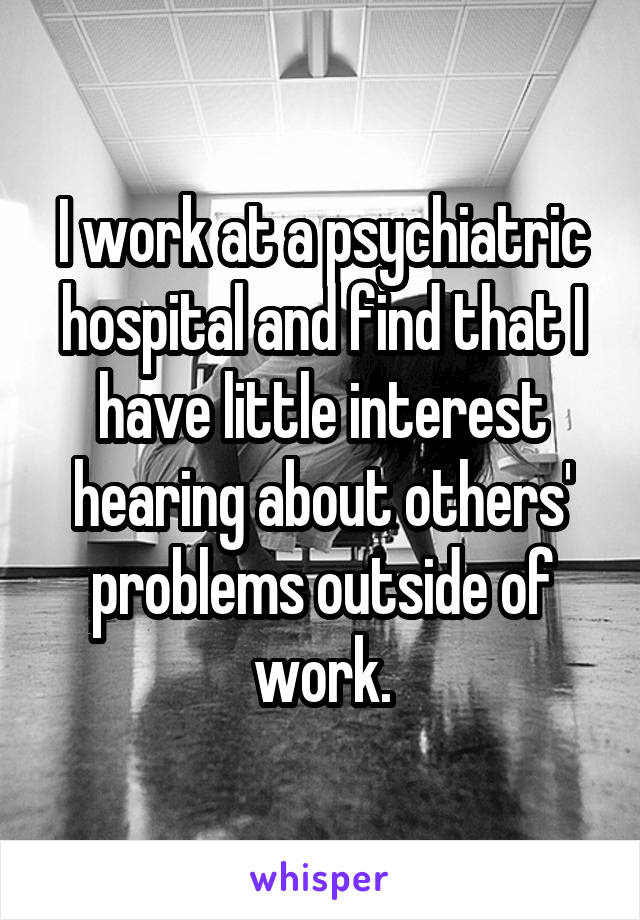 I work at a psychiatric hospital and find that I have little interest hearing about others' problems outside of work.