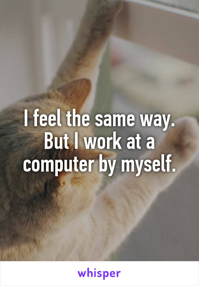 I feel the same way.
But I work at a computer by myself.