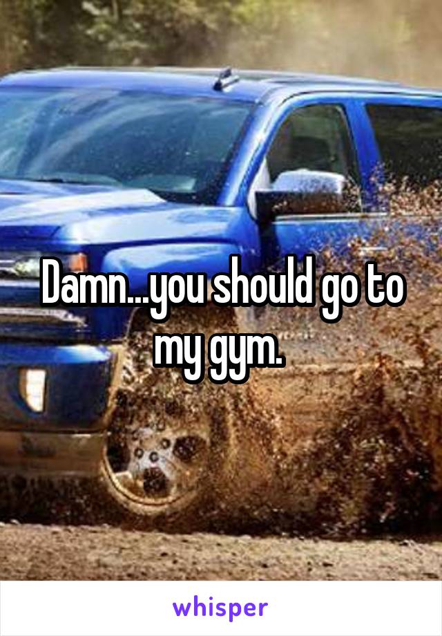 Damn...you should go to my gym. 