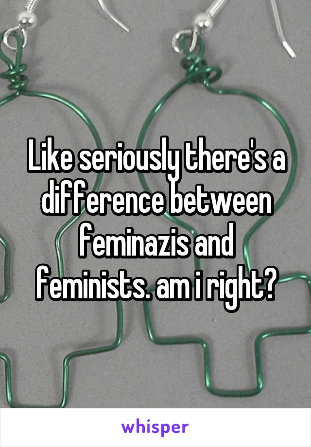 Like seriously there's a difference between feminazis and feminists. am i right?