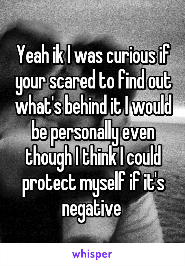 Yeah ik I was curious if your scared to find out what's behind it I would be personally even though I think I could protect myself if it's negative 
