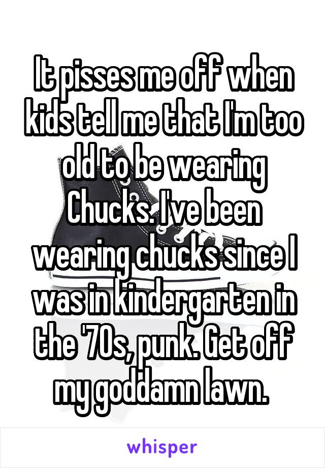 It pisses me off when kids tell me that I'm too old to be wearing Chucks. I've been wearing chucks since I was in kindergarten in the '70s, punk. Get off my goddamn lawn. 