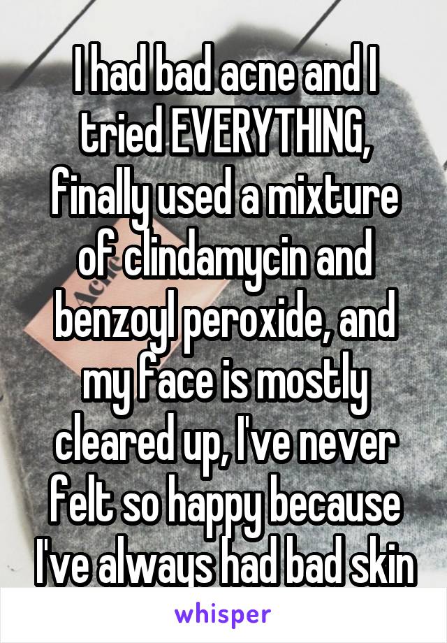 I had bad acne and I tried EVERYTHING, finally used a mixture of clindamycin and benzoyl peroxide, and my face is mostly cleared up, I've never felt so happy because I've always had bad skin