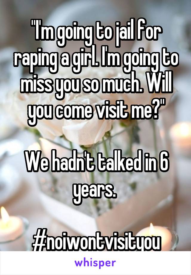 "I'm going to jail for raping a girl. I'm going to miss you so much. Will you come visit me?"

We hadn't talked in 6 years. 

#noiwontvisityou