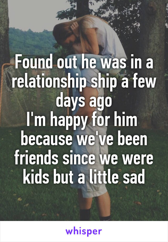 Found out he was in a relationship ship a few days ago
I'm happy for him  because we've been friends since we were kids but a little sad