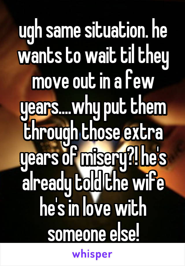 ugh same situation. he wants to wait til they move out in a few years....why put them through those extra years of misery?! he's already told the wife he's in love with someone else!