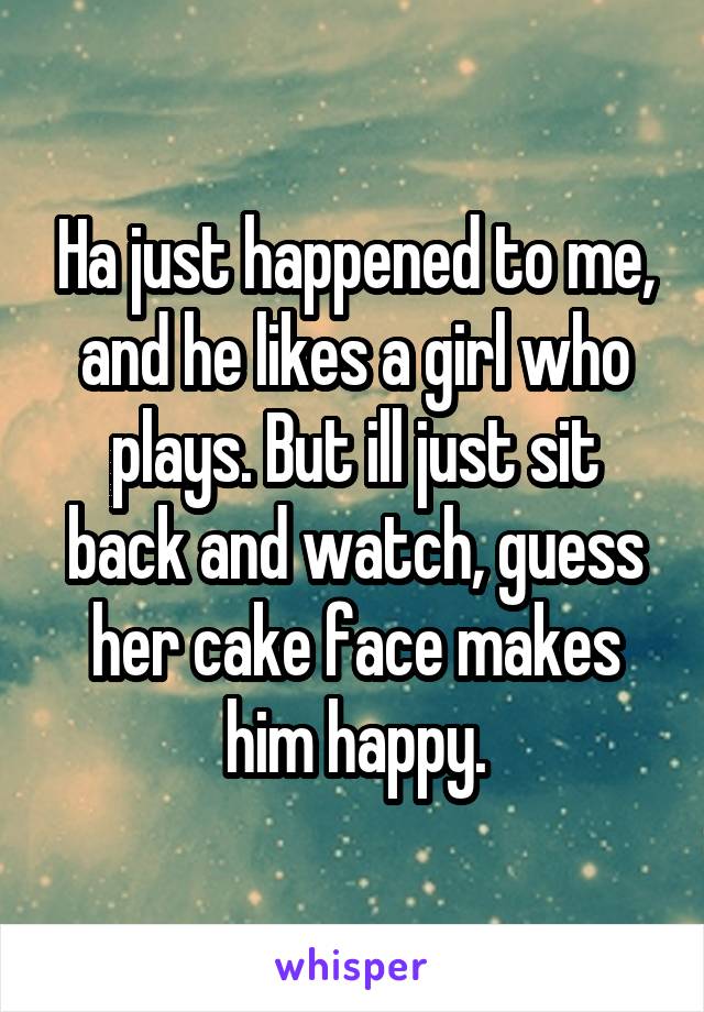 Ha just happened to me, and he likes a girl who plays. But ill just sit back and watch, guess her cake face makes him happy.