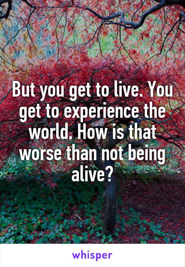 But you get to live. You get to experience the world. How is that worse than not being alive?