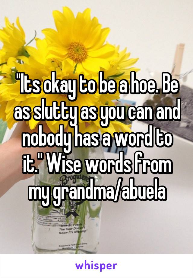 "Its okay to be a hoe. Be as slutty as you can and nobody has a word to it." Wise words from my grandma/abuela