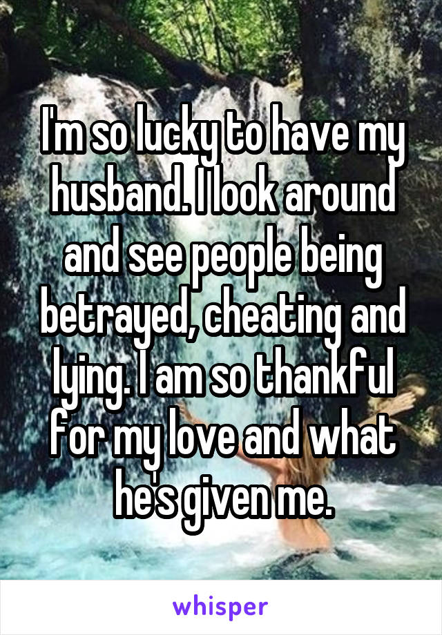 I'm so lucky to have my husband. I look around and see people being betrayed, cheating and lying. I am so thankful for my love and what he's given me.