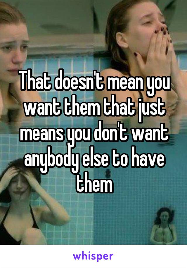 That doesn't mean you want them that just means you don't want anybody else to have them