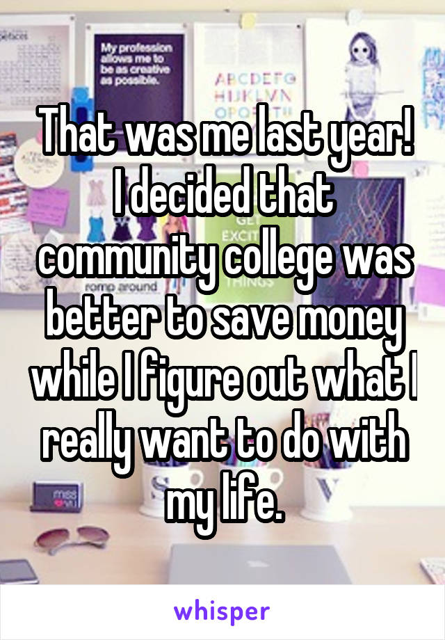 That was me last year! I decided that community college was better to save money while I figure out what I really want to do with my life.