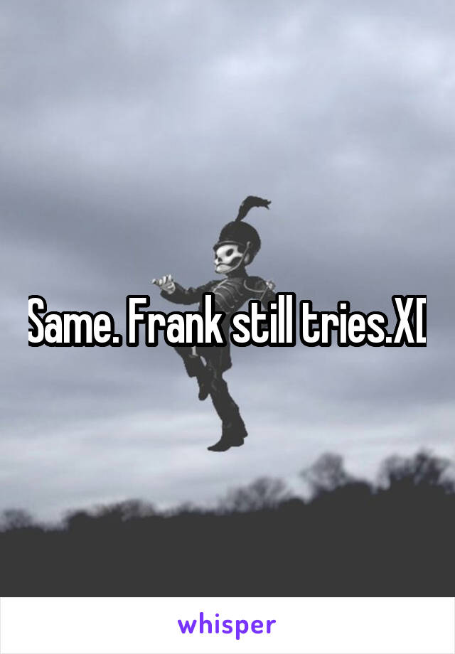 Same. Frank still tries.XD