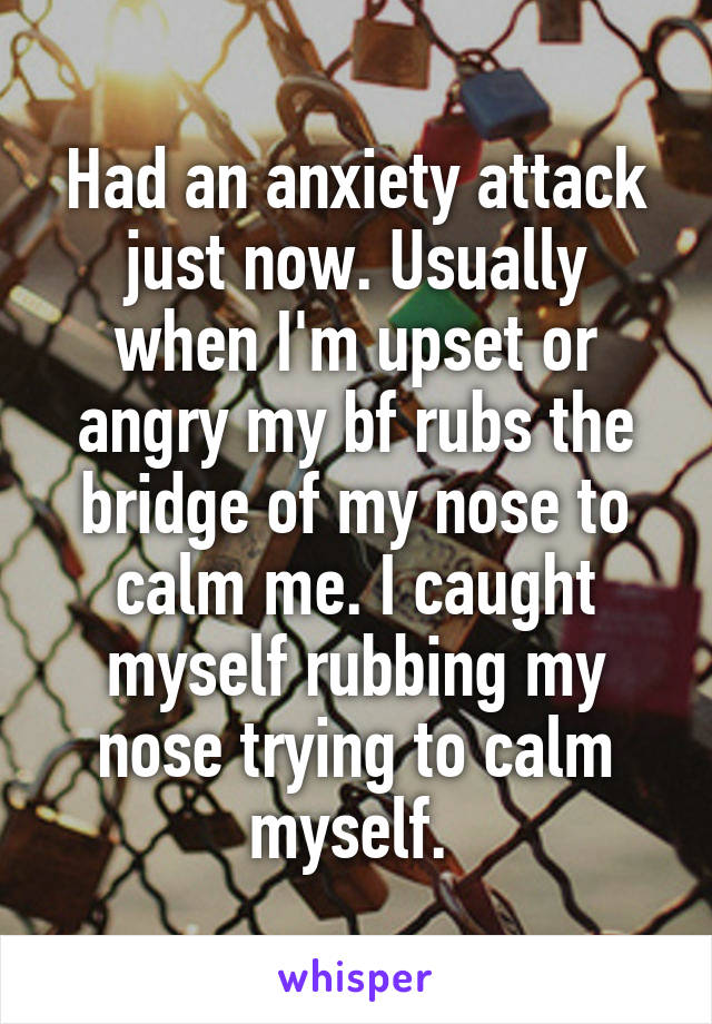 Had an anxiety attack just now. Usually when I'm upset or angry my bf rubs the bridge of my nose to calm me. I caught myself rubbing my nose trying to calm myself. 