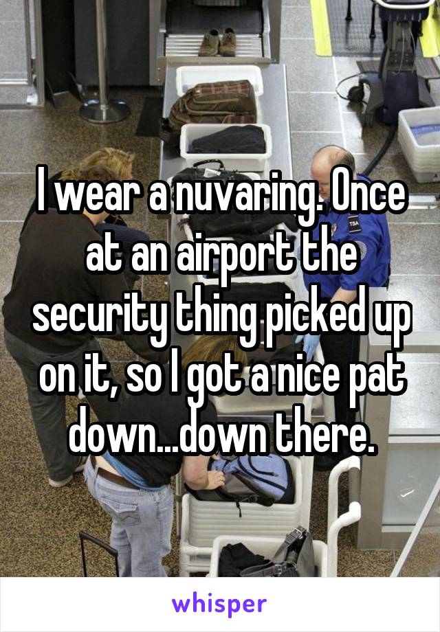 I wear a nuvaring. Once at an airport the security thing picked up on it, so I got a nice pat down...down there.