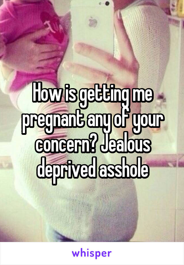 How is getting me pregnant any of your concern? Jealous deprived asshole