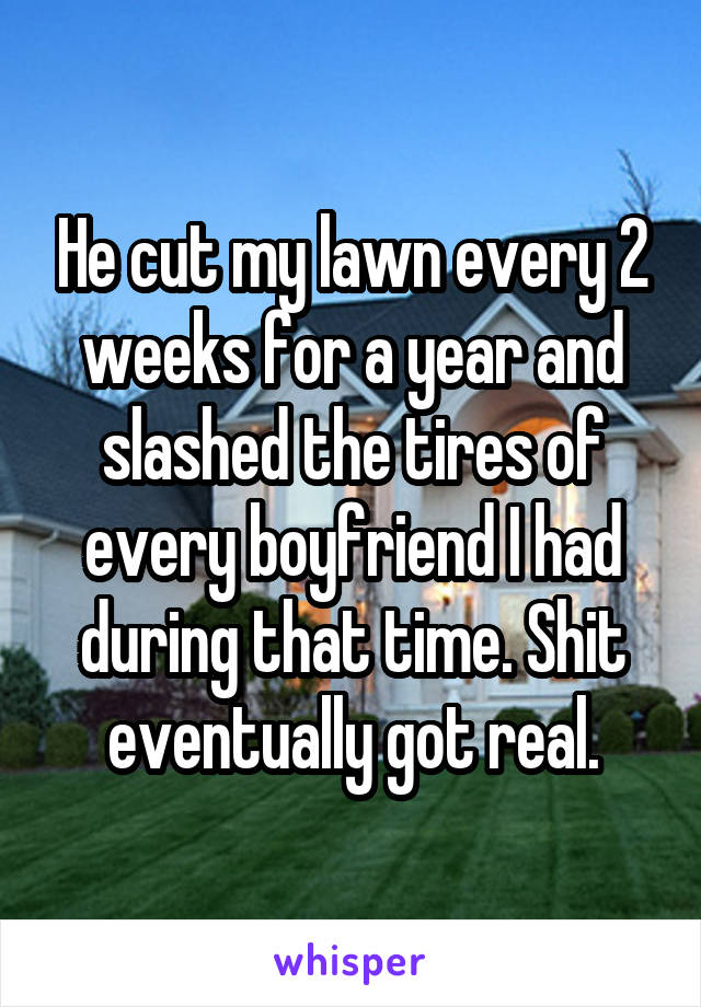 He cut my lawn every 2 weeks for a year and slashed the tires of every boyfriend I had during that time. Shit eventually got real.