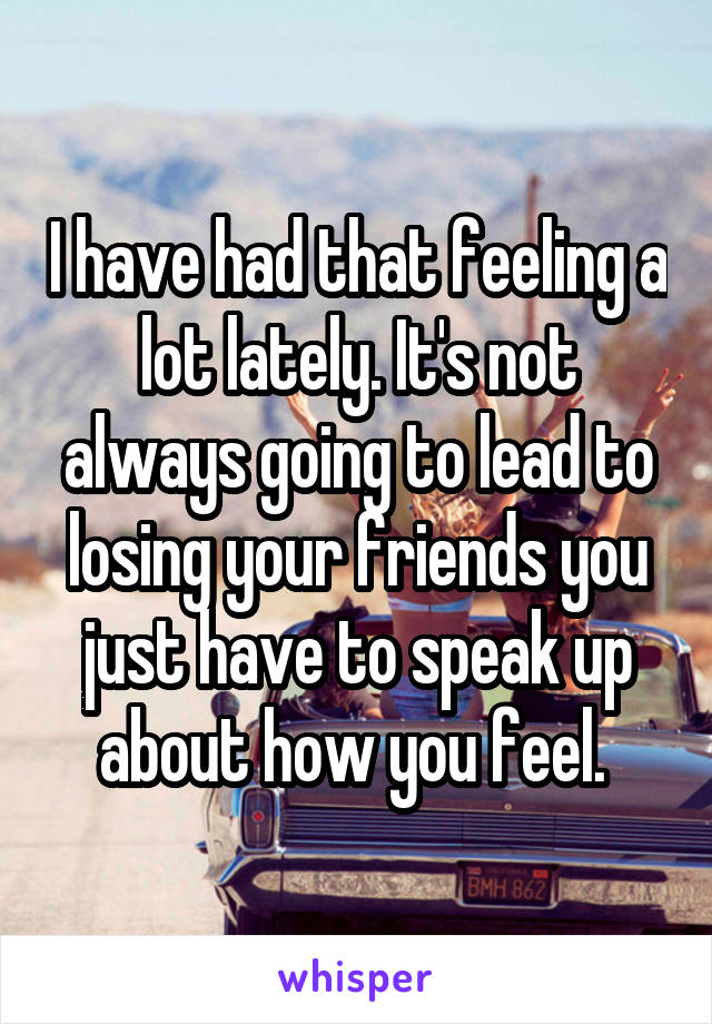 I have had that feeling a lot lately. It's not always going to lead to losing your friends you just have to speak up about how you feel. 