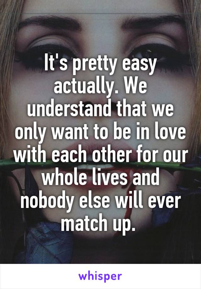 It's pretty easy actually. We understand that we only want to be in love with each other for our whole lives and nobody else will ever match up. 