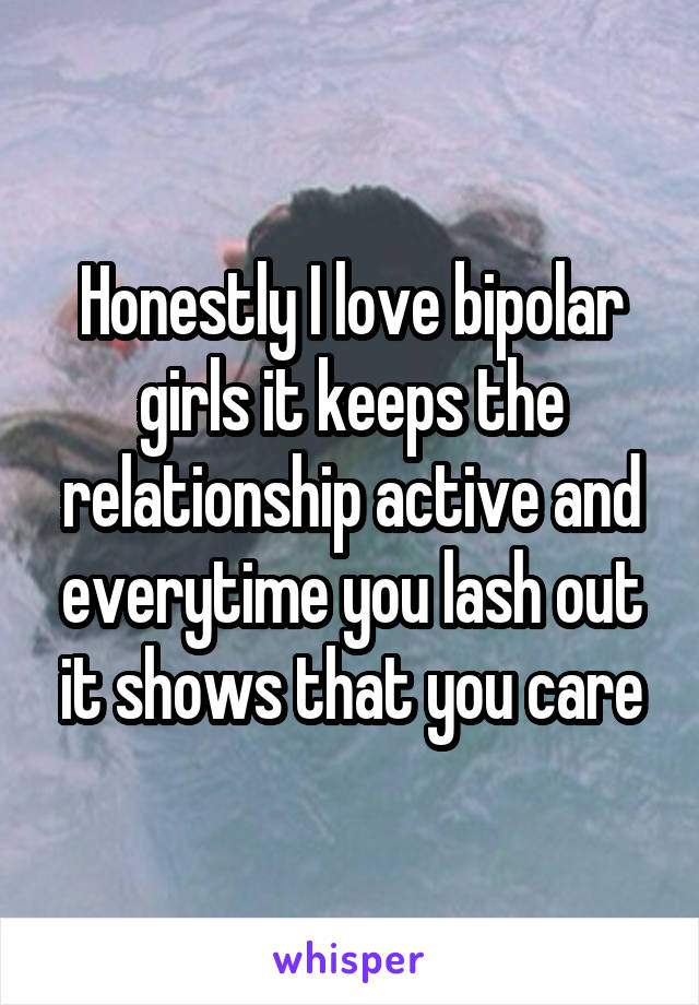 Honestly I love bipolar girls it keeps the relationship active and everytime you lash out it shows that you care