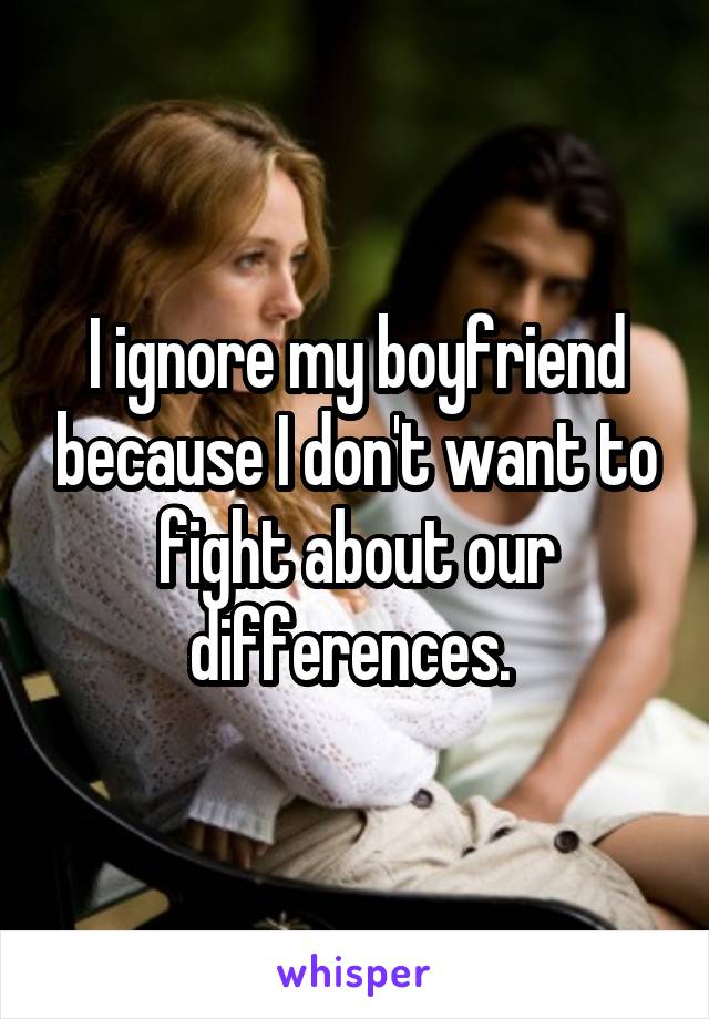 I ignore my boyfriend because I don't want to fight about our differences. 