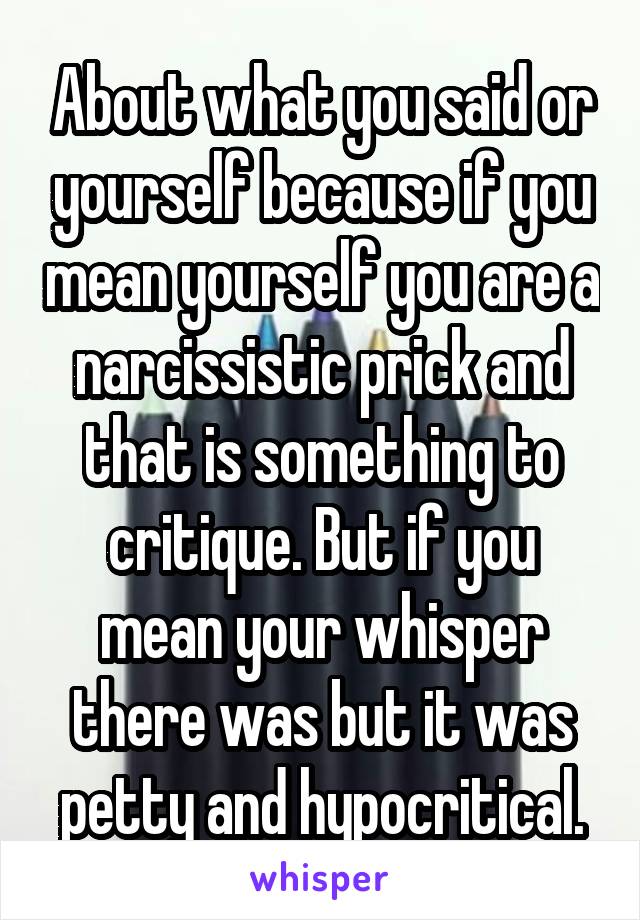 About what you said or yourself because if you mean yourself you are a narcissistic prick and that is something to critique. But if you mean your whisper there was but it was petty and hypocritical.