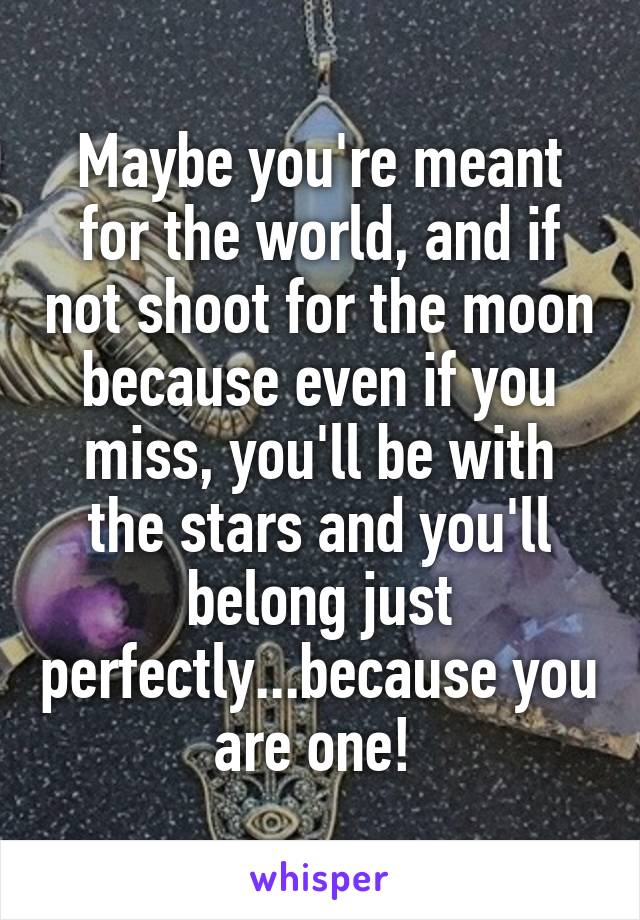 Maybe you're meant for the world, and if not shoot for the moon because even if you miss, you'll be with the stars and you'll belong just perfectly...because you are one! 
