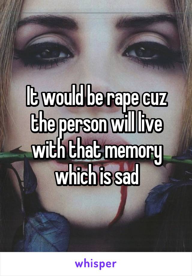 It would be rape cuz the person will live with that memory which is sad