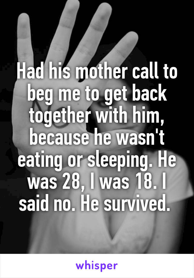 Had his mother call to beg me to get back together with him, because he wasn't eating or sleeping. He was 28, I was 18. I said no. He survived. 