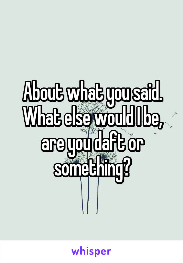 About what you said. What else would I be, are you daft or something?