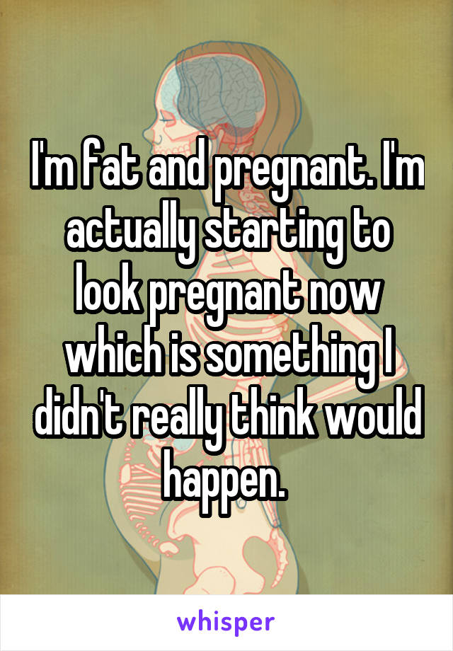 I'm fat and pregnant. I'm actually starting to look pregnant now which is something I didn't really think would happen. 