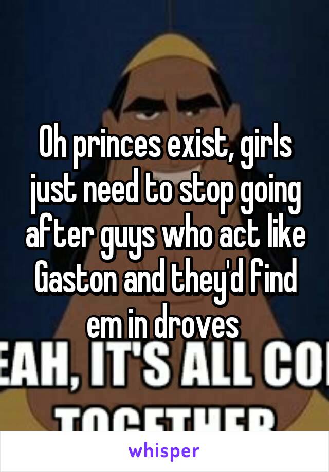 Oh princes exist, girls just need to stop going after guys who act like Gaston and they'd find em in droves 