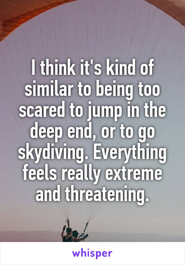 I think it's kind of similar to being too scared to jump in the deep end, or to go skydiving. Everything feels really extreme and threatening.