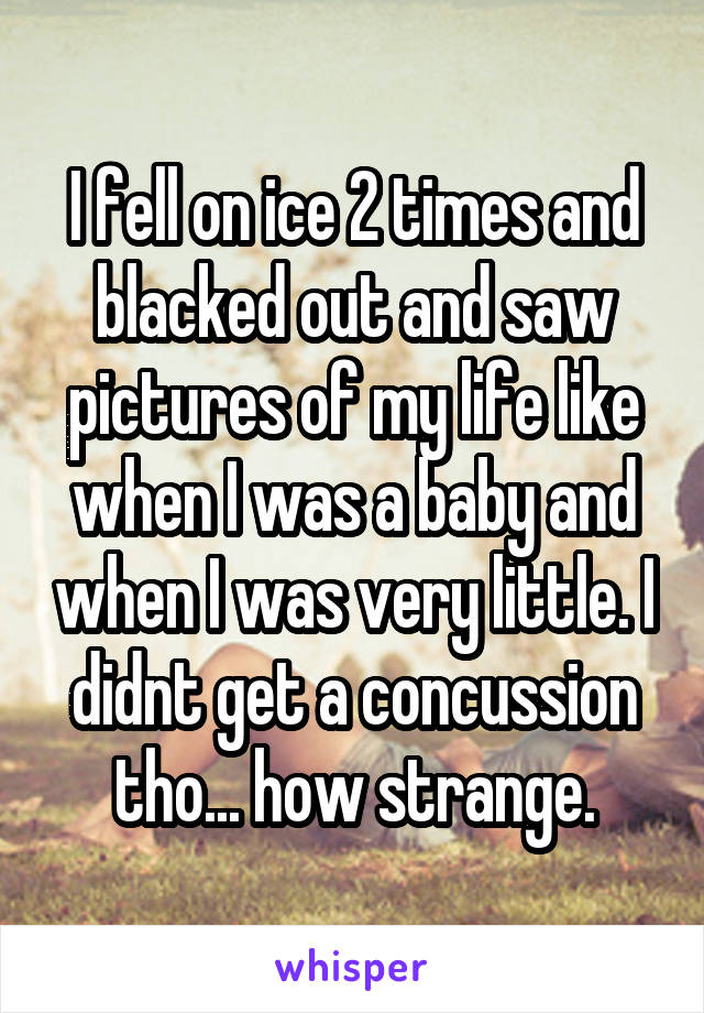 I fell on ice 2 times and blacked out and saw pictures of my life like when I was a baby and when I was very little. I didnt get a concussion tho... how strange.