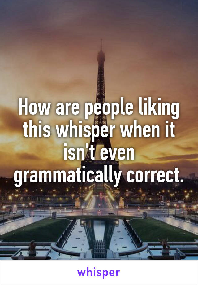 How are people liking this whisper when it isn't even grammatically correct.