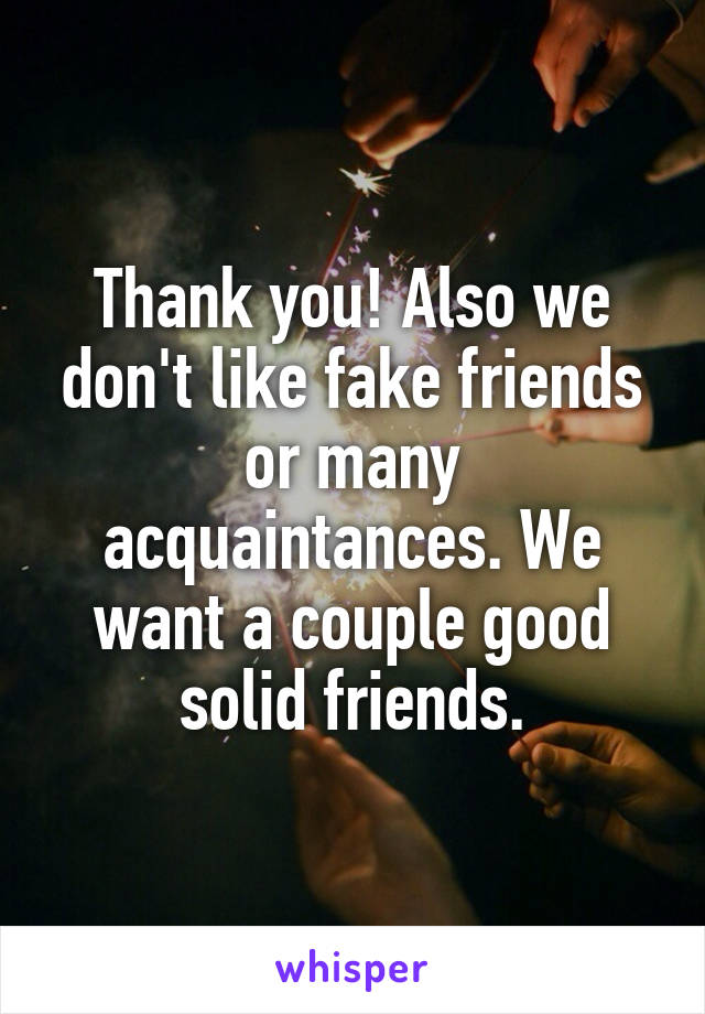 Thank you! Also we don't like fake friends or many acquaintances. We want a couple good solid friends.