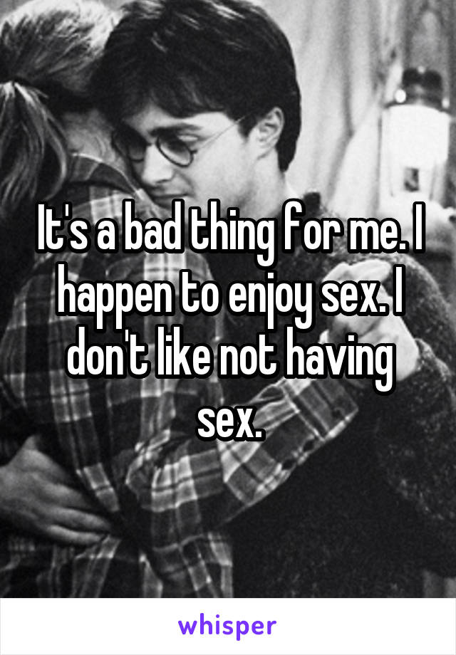 It's a bad thing for me. I happen to enjoy sex. I don't like not having sex.