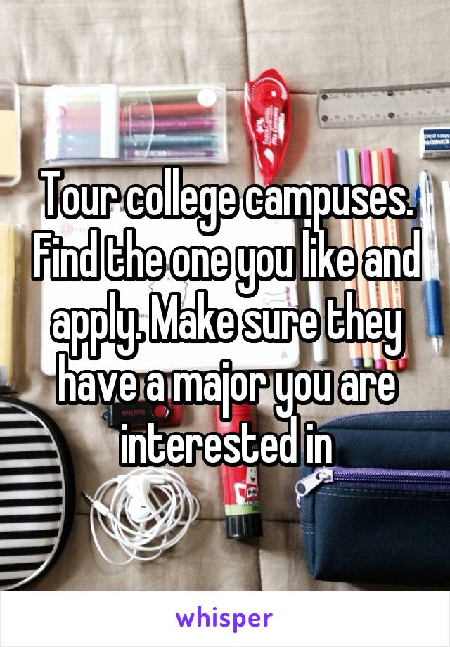 Tour college campuses. Find the one you like and apply. Make sure they have a major you are interested in