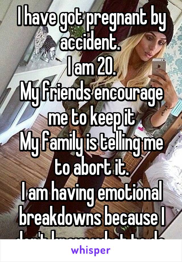 I have got pregnant by accident. 
I am 20.
My friends encourage me to keep it
My family is telling me to abort it.
I am having emotional breakdowns because I don't know what to do.