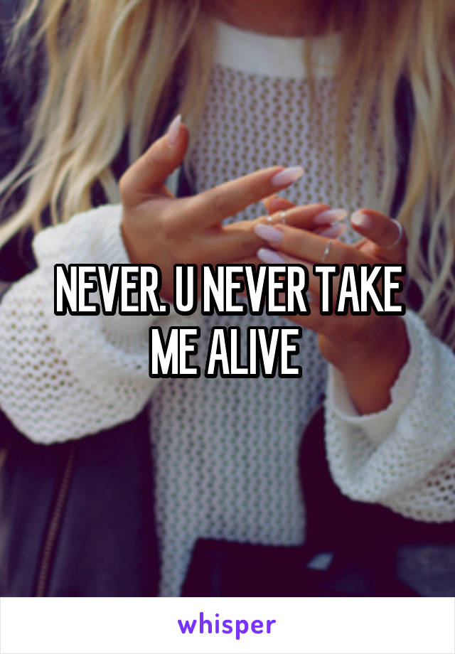 NEVER. U NEVER TAKE ME ALIVE 