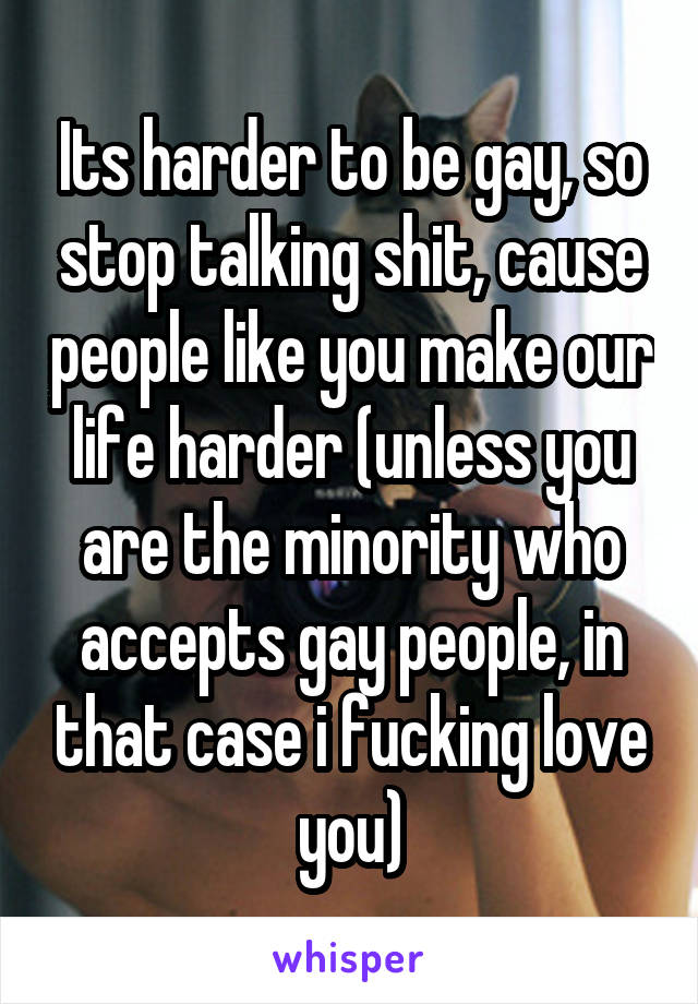 Its harder to be gay, so stop talking shit, cause people like you make our life harder (unless you are the minority who accepts gay people, in that case i fucking love you)