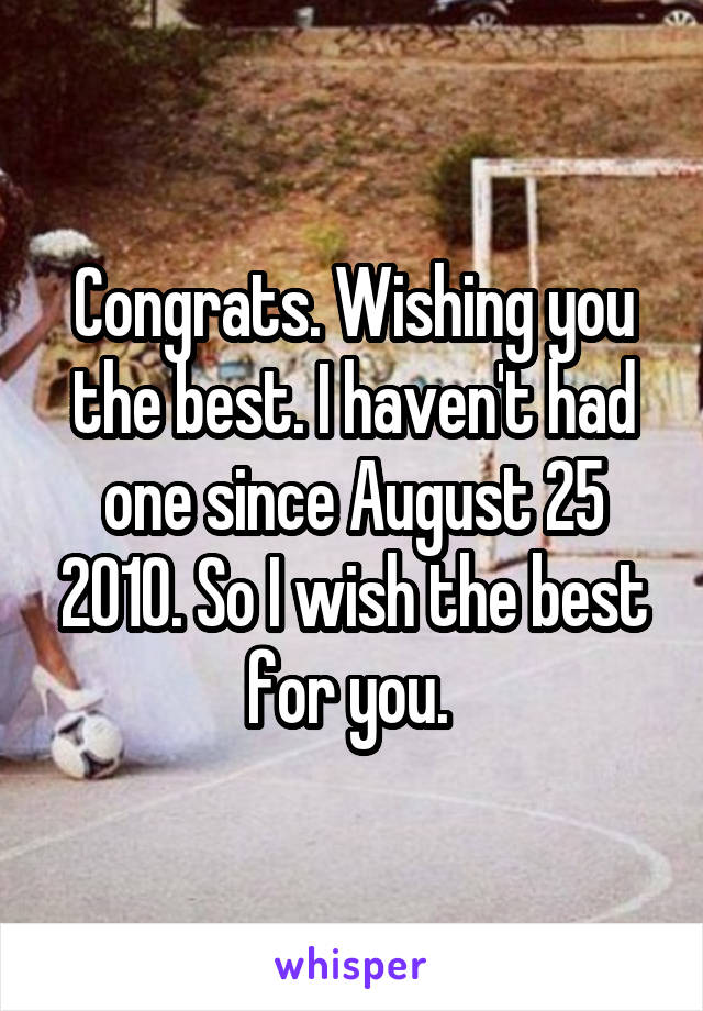 Congrats. Wishing you the best. I haven't had one since August 25 2010. So I wish the best for you. 