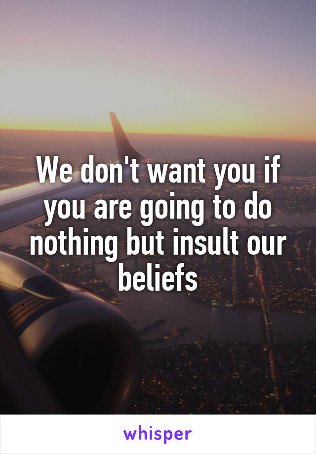 We don't want you if you are going to do nothing but insult our beliefs