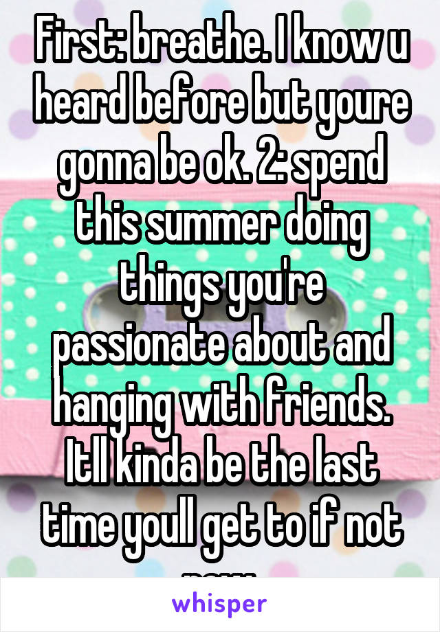 First: breathe. I know u heard before but youre gonna be ok. 2: spend this summer doing things you're passionate about and hanging with friends. Itll kinda be the last time youll get to if not now.