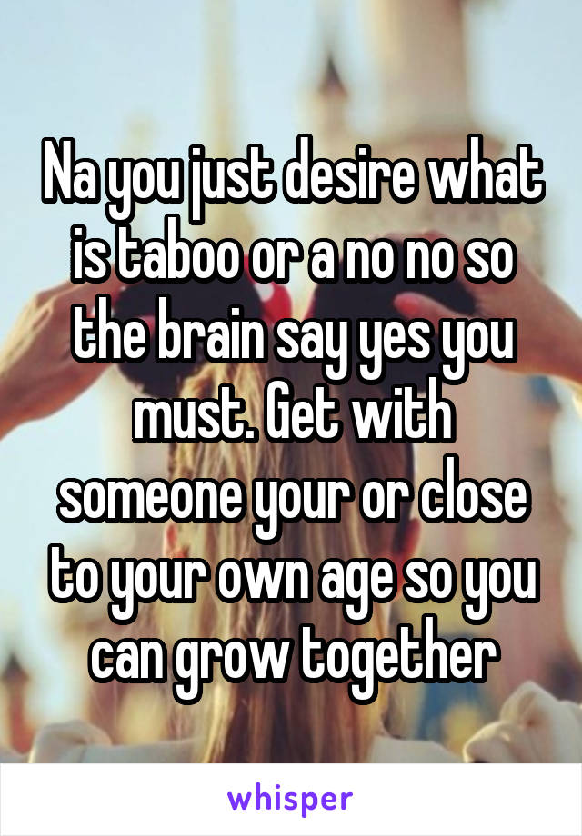 Na you just desire what is taboo or a no no so the brain say yes you must. Get with someone your or close to your own age so you can grow together