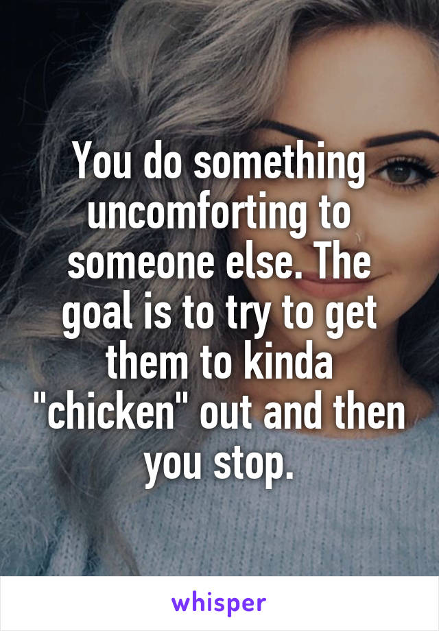 You do something uncomforting to someone else. The goal is to try to get them to kinda "chicken" out and then you stop.
