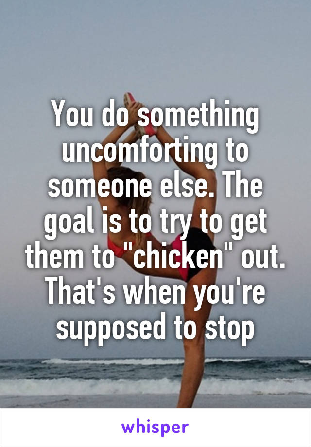 You do something uncomforting to someone else. The goal is to try to get them to "chicken" out. That's when you're supposed to stop